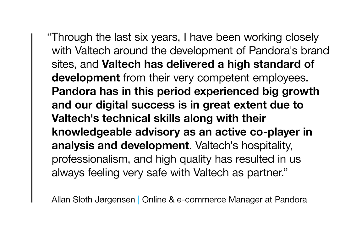 "Through the last six years, I have been working closely with Valtech around the development of Pandora's brand sites, and Valtech has delivered a high standard of development from their very competent employees. Pandora has in this period experienced big growth and our digital success is in great extent due to Valtech's technical skills along with their knowledgeable advisory as an active co-player in analysis and development. Valtech's hospitality, professionalism, and high quality has resulted in us always feeling very safe with Valtech as partner."  Allan Sloth Jørgensen, Online & e-commerce Manager